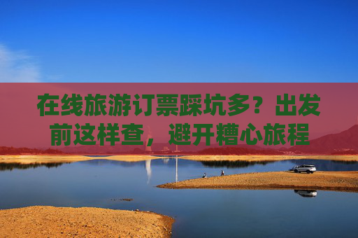 在线旅游订票踩坑多？出发前这样查，避开糟心旅程