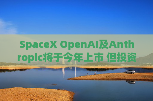 SpaceX OpenAI及Anthropic将于今年上市 但投资者愿意买单吗