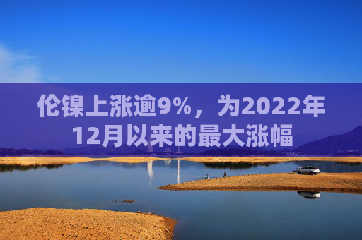 伦镍上涨逾9%，为2022年12月以来的最大涨幅
