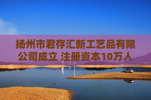 扬州市君存汇新工艺品有限公司成立 注册资本10万人民币