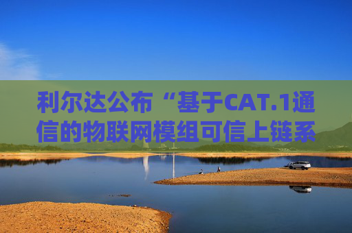 利尔达公布“基于CAT.1通信的物联网模组可信上链系统和方法”专利