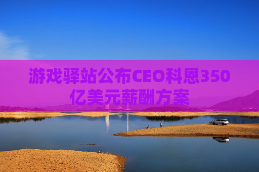 游戏驿站公布CEO科恩350亿美元薪酬方案