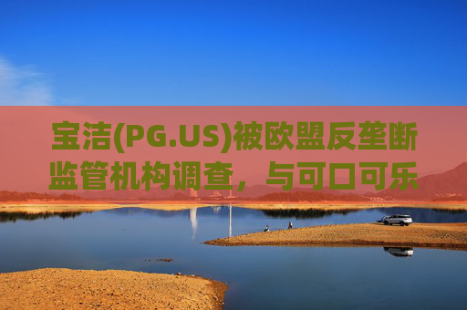 宝洁(PG.US)被欧盟反垄断监管机构调查，与可口可乐(KO.US)同时遭到突击检查