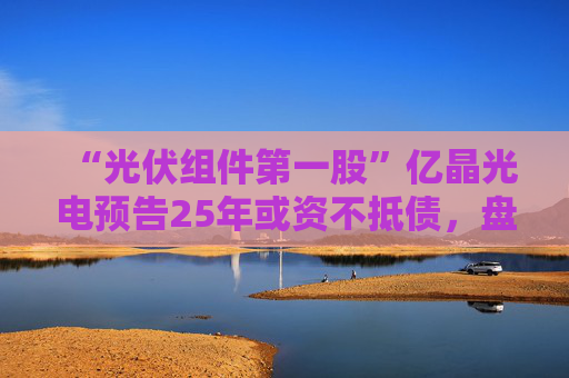 “光伏组件第一股”亿晶光电预告25年或资不抵债，盘中大跌超8%