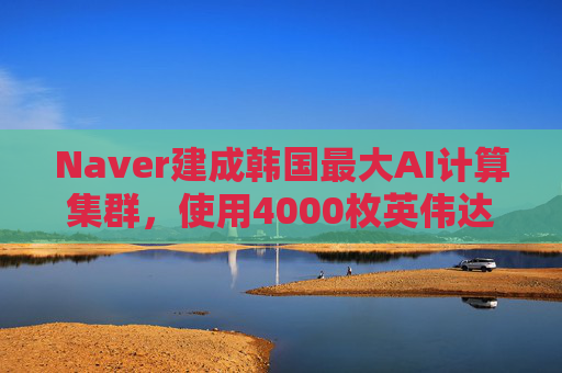Naver建成韩国最大AI计算集群,使用4000枚英伟达GPU