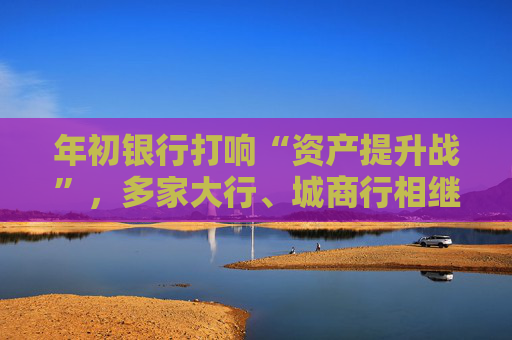 年初银行打响“资产提升战”,多家大行、城商行相继下场,春节来临抢客忙