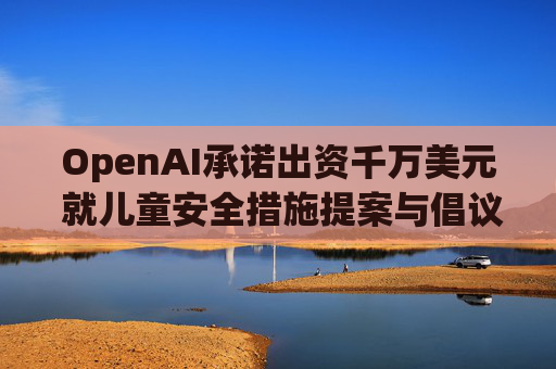 OpenAI承诺出资千万美元 就儿童安全措施提案与倡议团体达成和解