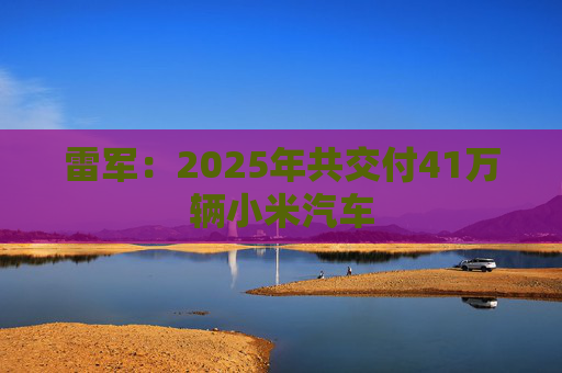 雷军：2025年共交付41万辆小米汽车