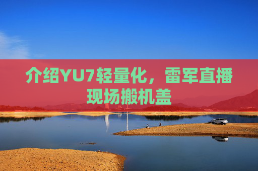 介绍YU7轻量化，雷军直播现场搬机盖