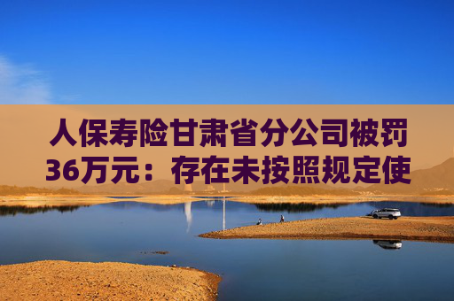 人保寿险甘肃省分公司被罚36万元：存在未按照规定使用经批准或者备案的保险条款等违法行为