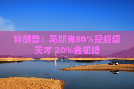 特朗普：马斯克80%是超级天才 20%会犯错