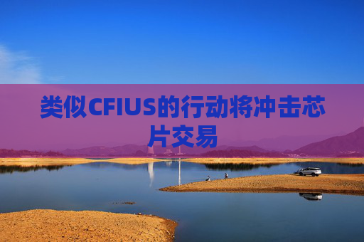 类似CFIUS的行动将冲击芯片交易