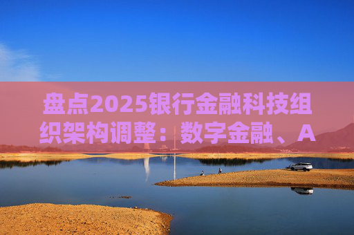 盘点2025银行金融科技组织架构调整：数字金融、AI、金融科创中心等颇受关注