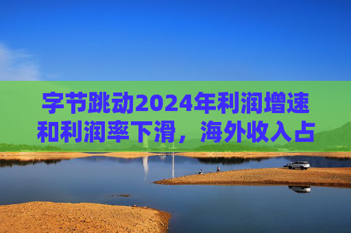 字节跳动2024年利润增速和利润率下滑，海外收入占比达历史最高