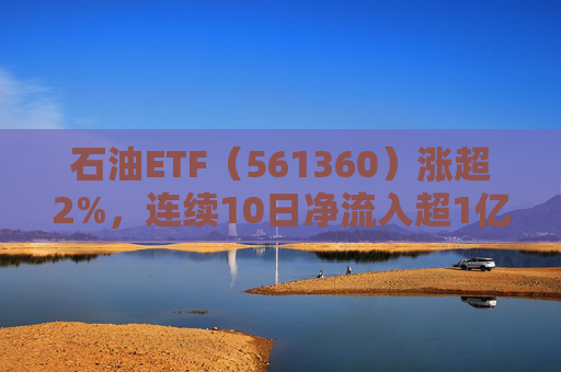 石油ETF（561360）涨超2%，连续10日净流入超1亿元，资金抢筹布局