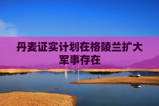 丹麦证实计划在格陵兰扩大军事存在