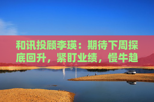 和讯投顾李瑛：期待下周探底回升，紧盯业绩，慢牛趋势未改