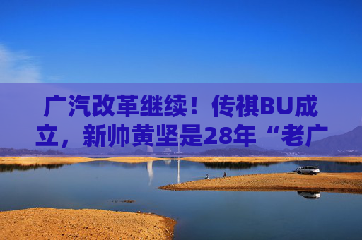 广汽改革继续！传祺BU成立，新帅黄坚是28年“老广汽”