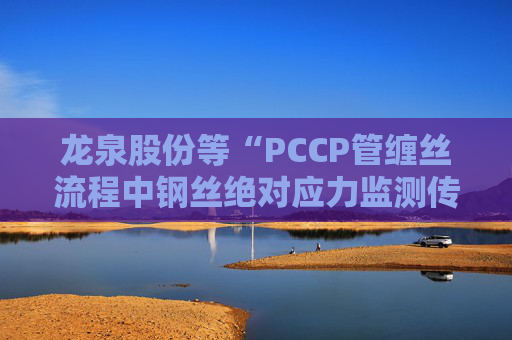 龙泉股份等“PCCP管缠丝流程中钢丝绝对应力监测传感器安装方法”专利获授权