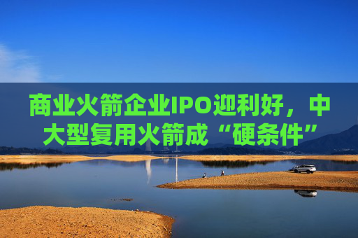 商业火箭企业IPO迎利好,中大型复用火箭成“硬条件”