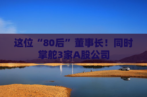 这位“80后”董事长！同时掌舵3家A股公司