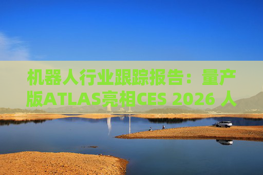 机器人行业跟踪报告：量产版ATLAS亮相CES 2026 人形机器人产业发展持续加速