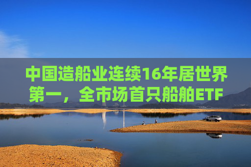 中国造船业连续16年居世界第一,全市场首只船舶ETF正式启航