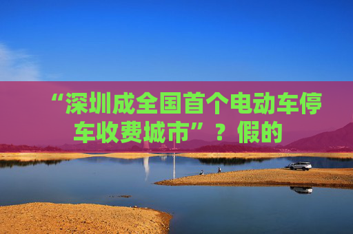 “深圳成全国首个电动车停车收费城市”?假的