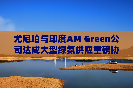 尤尼珀与印度AM Green公司达成大型绿氨供应重磅协议