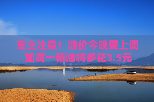 车主注意！油价今晚要上调 加满一箱油将多花3.5元