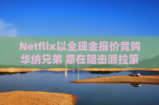 Netflix以全现金报价竞购华纳兄弟 意在阻击派拉蒙