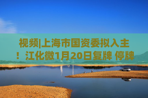 视频|上海市国资委拟入主！江化微1月20日复牌 停牌前股价“提前”涨停