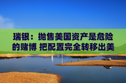 瑞银：抛售美国资产是危险的赌博 把配置完全转移出美国是不可能的