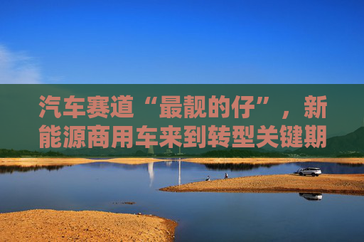 汽车赛道“最靓的仔”，新能源商用车来到转型关键期