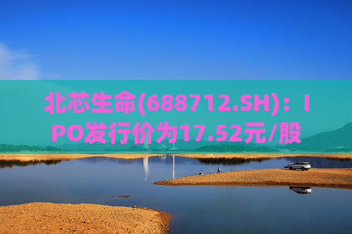 北芯生命(688712.SH)：IPO发行价为17.52元/股