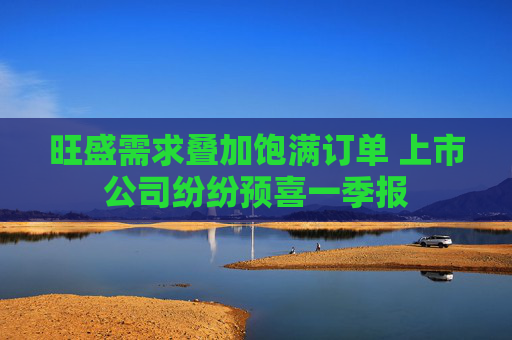 旺盛需求叠加饱满订单 上市公司纷纷预喜一季报