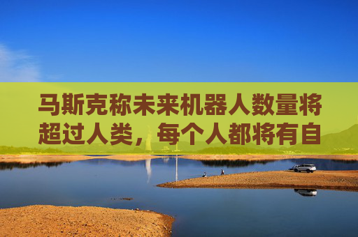 马斯克称未来机器人数量将超过人类，每个人都将有自己的机器人