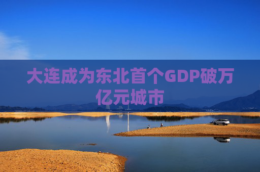 大连成为东北首个GDP破万亿元城市