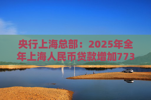 央行上海总部：2025年全年上海人民币贷款增加7734亿元