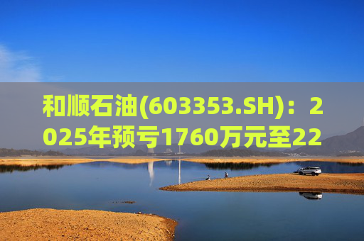 和顺石油(603353.SH)：2025年预亏1760万元至2200万元