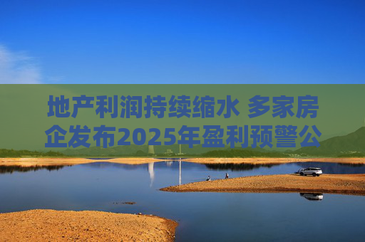 地产利润持续缩水 多家房企发布2025年盈利预警公告