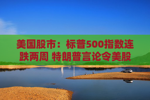 美国股市：标普500指数连跌两周 特朗普言论令美股坐上“过山车”