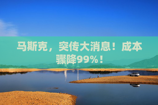 马斯克，突传大消息！成本骤降99%！