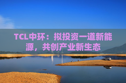TCL中环：拟投资一道新能源，共创产业新生态