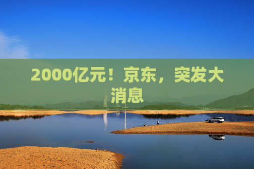 2000亿元！京东，突发大消息