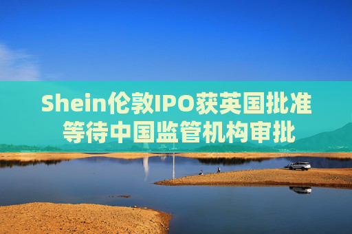 Shein伦敦IPO获英国批准 等待中国监管机构审批