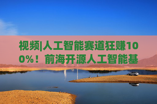 视频|人工智能赛道狂赚100%！前海开源人工智能基金却亏4%，顶流经理也翻车？  第1张