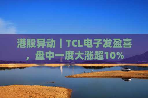 港股异动｜TCL电子发盈喜，盘中一度大涨超10%