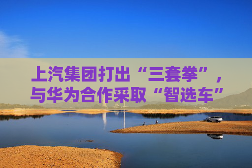 上汽集团打出“三套拳”,与华为合作采取“智选车”模式