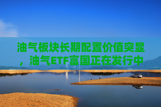 油气板块长期配置价值突显，油气ETF富国正在发行中